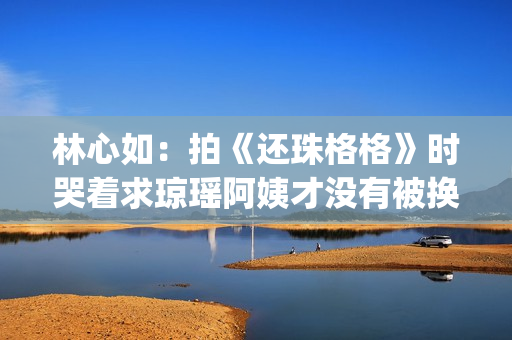 林心如：拍《还珠格格》时哭着求琼瑶阿姨才没有被换掉(林心如还珠剧照)
