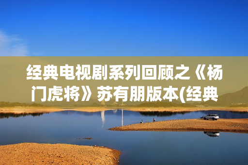 经典电视剧系列回顾之《杨门虎将》苏有朋版本(经典电视剧 前十名)