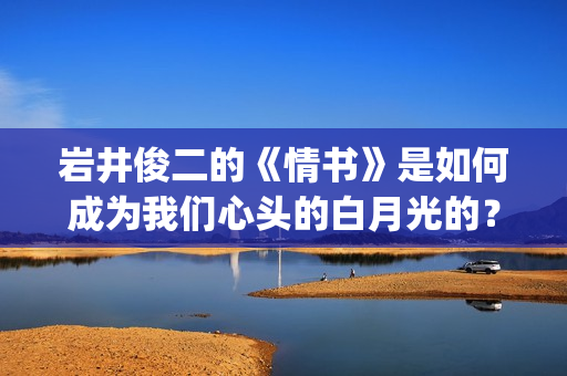 岩井俊二的《情书》是如何成为我们心头的白月光的？(岩井俊二情书是什么类型的小说)