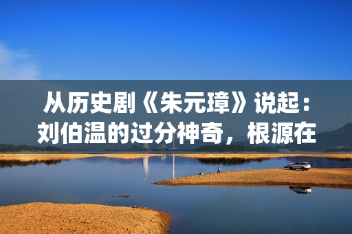 从历史剧《朱元璋》说起：刘伯温的过分神奇，根源在哪里？(朱元是什么电视剧里面的)