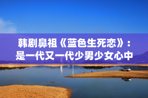 韩剧鼻祖《蓝色生死恋》：是一代又一代少男少女心中无法割舍的情结(韩剧 蓝色)