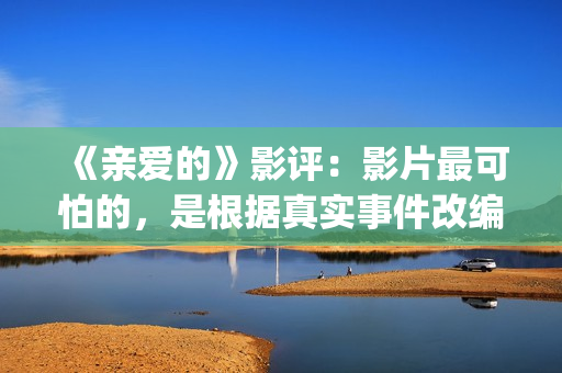 《亲爱的》影评：影片最可怕的，是根据真实事件改编(亲爱的影评细节分析)