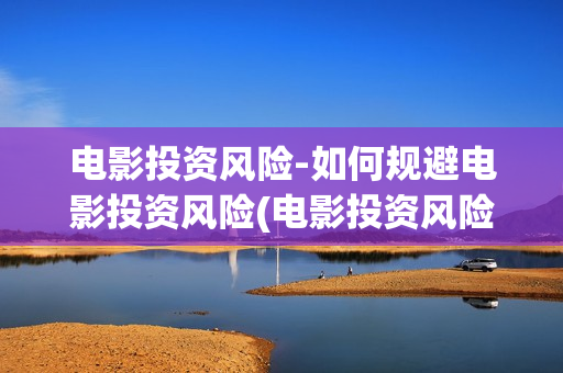 电影投资风险-如何规避电影投资风险(电影投资风险大吗)