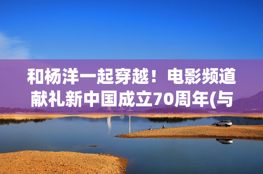 和杨洋一起穿越！电影频道献礼新中国成立70周年(与杨洋有关的小说)