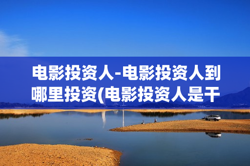 电影投资人-电影投资人到哪里投资(电影投资人是干什么的)