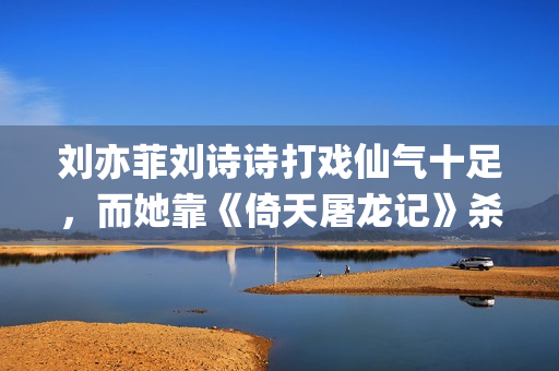 刘亦菲刘诗诗打戏仙气十足，而她靠《倚天屠龙记》杀上打戏前三榜(刘亦菲跟刘诗诗)