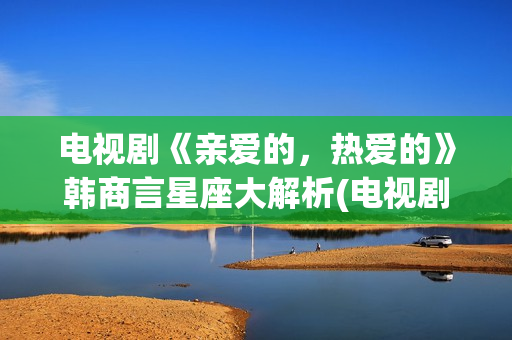 电视剧《亲爱的，热爱的》韩商言星座大解析(电视剧亲爱的孩子们演员表)