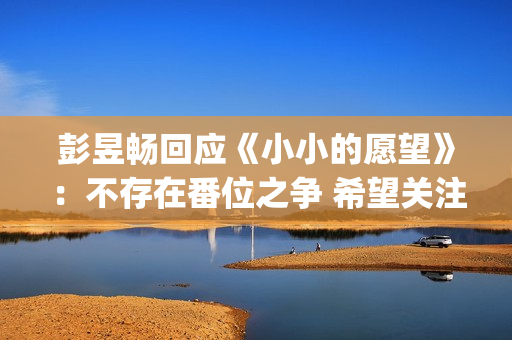 彭昱畅回应《小小的愿望》：不存在番位之争 希望关注电影(彭昱畅好小)