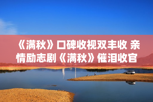 《满秋》口碑收视双丰收 亲情励志剧《满秋》催泪收官(满秋大结局很悲哀)