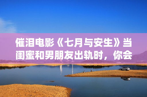 催泪电影《七月与安生》当闺蜜和男朋友出轨时，你会怎么做呢？(电影七月剧情解析)