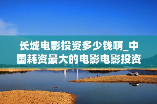 长城电影投资多少钱啊_中国耗资最大的电影电影投资平台(长城电影投资多少亿)