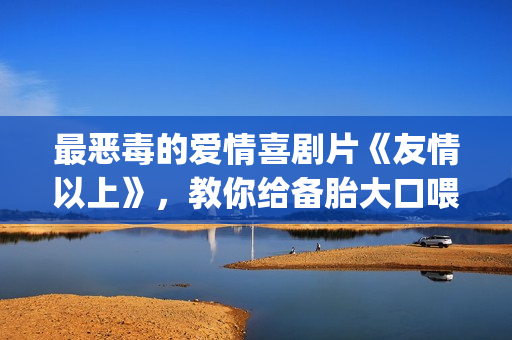 最恶毒的爱情喜剧片《友情以上》，教你给备胎大口喂假狗粮(最恶毒的爱情喜剧电影)