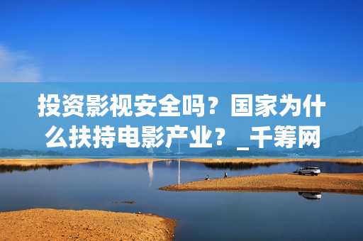 投资影视安全吗？国家为什么扶持电影产业？_千筹网电影投资(投资影视安全吗现在)
