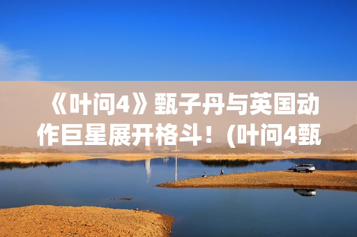 《叶问4》甄子丹与英国动作巨星展开格斗！(叶问4甄子丹最后一部功夫片)
