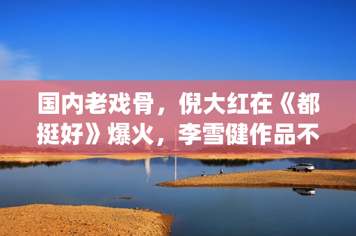国内老戏骨，倪大红在《都挺好》爆火，李雪健作品不多但部部精品(老倪是谁演的)