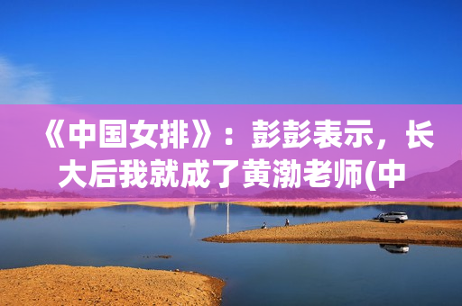 《中国女排》：彭彭表示，长大后我就成了黄渤老师(中国女排14人名单)