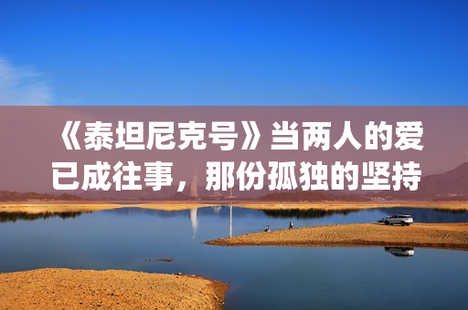 《泰坦尼克号》当两人的爱已成往事，那份孤独的坚持竟如此耀眼(泰坦尼克号露丝全身图片)