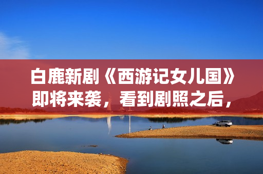 白鹿新剧《西游记女儿国》即将来袭，看到剧照之后，网友：赶紧播(西游记白鹿精是谁扮演的)