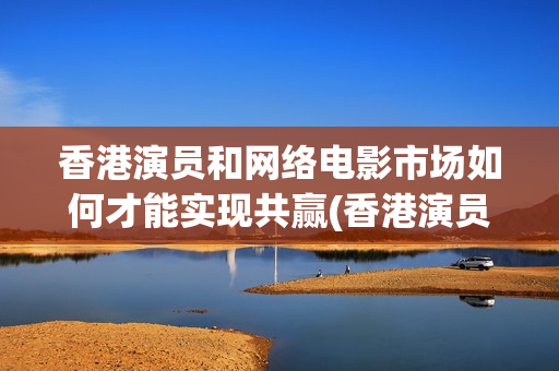 香港演员和网络电影市场如何才能实现共赢(香港演员和内地演员)