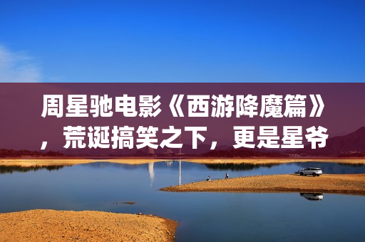 周星驰电影《西游降魔篇》，荒诞搞笑之下，更是星爷的一封情书(周星驰西游电影)