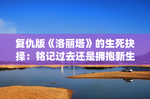 复仇版《洛丽塔》的生死抉择：铭记过去还是拥抱新生？(无限流洛丽塔的复仇计划)