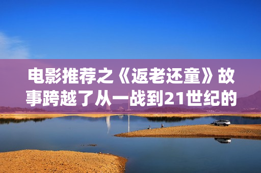 电影推荐之《返老还童》故事跨越了从一战到21世纪的百年时光(电影返老还童百度百科)