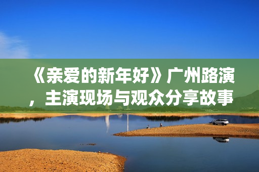 《亲爱的新年好》广州路演，主演现场与观众分享故事(亲爱的新年好讲的是什么)