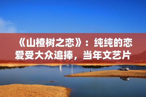 《山楂树之恋》：纯纯的恋爱受大众追捧，当年文艺片票房第一(山楂树之恋电影在线观看)