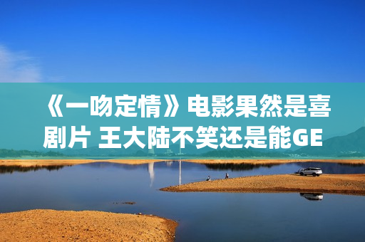 《一吻定情》电影果然是喜剧片 王大陆不笑还是能GET到(一吻定情电影4婚后篇什么时候出)