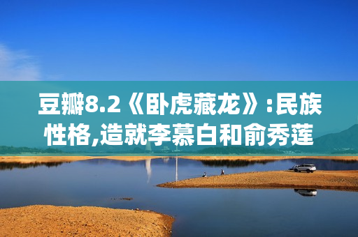 豆瓣8.2《卧虎藏龙》:民族性格,造就李慕白和俞秀莲的爱情悲剧(卧虎藏龙豆瓣影评)