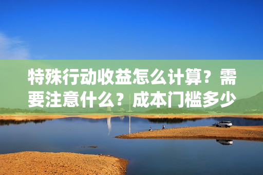 特殊行动收益怎么计算？需要注意什么？成本门槛多少？(特殊行动手游)