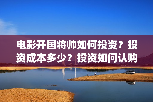 电影开国将帅如何投资？投资成本多少？投资如何认购？(开国将帅影视剧)