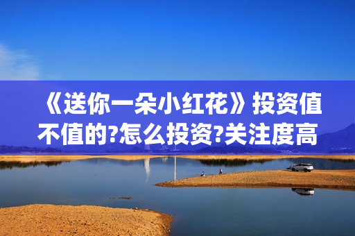 《送你一朵小红花》投资值不值的?怎么投资?关注度高吗?(送你一朵小红花原唱)