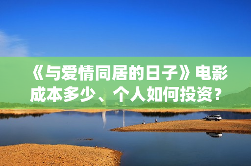 《与爱情同居的日子》电影成本多少、个人如何投资？怎么认购？(与爱同居情人节花絮)