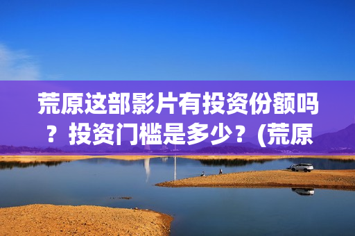 荒原这部影片有投资份额吗？投资门槛是多少？(荒原到底讲的是什么)