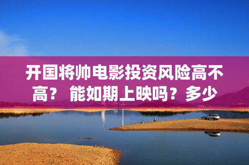 开国将帅电影投资风险高不高？ 能如期上映吗？多少票房回本(开国将帅电影上映时间)