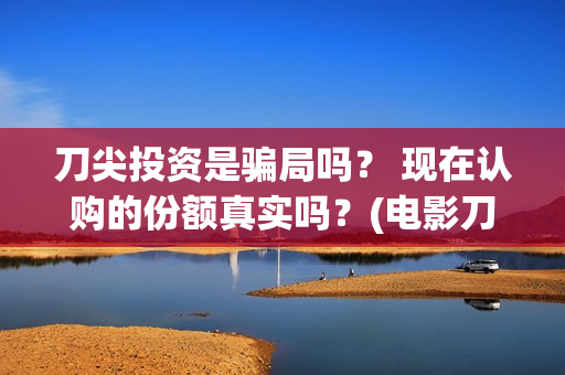 刀尖投资是骗局吗？ 现在认购的份额真实吗？(电影刀尖投资)