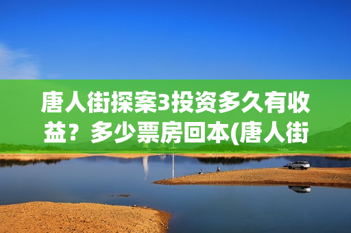 唐人街探案3投资多久有收益？多少票房回本(唐人街探案投资方有哪些)