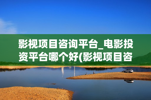 影视项目咨询平台_电影投资平台哪个好(影视项目咨询中心)