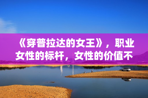 《穿普拉达的女王》，职业女性的标杆，女性的价值不只在爱情(穿普拉达的女王是真实事件改编么)