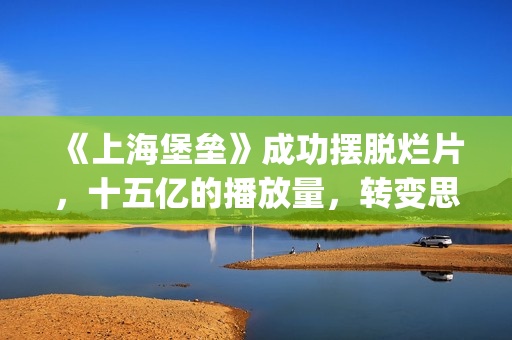 《上海堡垒》成功摆脱烂片，十五亿的播放量，转变思路才是王道(上海堡垒改编自哪部小说)