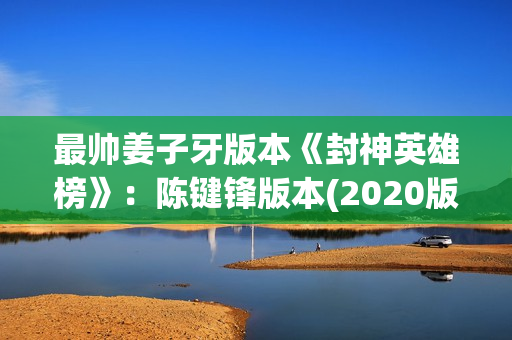 最帅姜子牙版本《封神英雄榜》：陈键锋版本(2020版姜子牙)