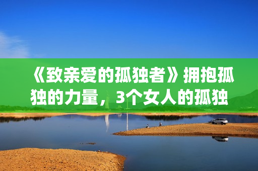 《致亲爱的孤独者》拥抱孤独的力量，3个女人的孤独故事！(致亲爱的孤独者演员表)
