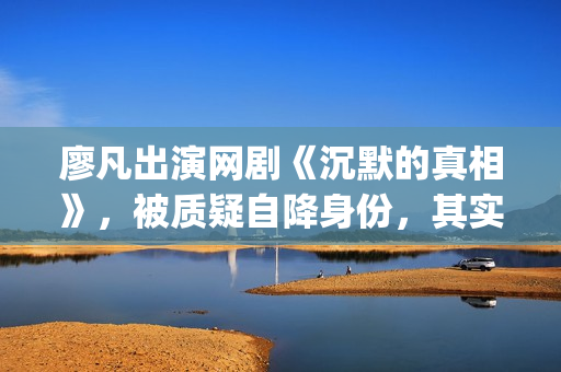廖凡出演网剧《沉默的真相》，被质疑自降身份，其实不然(廖凡出演电视剧)