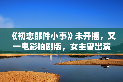 《初恋那件小事》未开播，又一电影拍剧版，女主曾出演《欢乐颂》(初恋那件小事 电视剧)