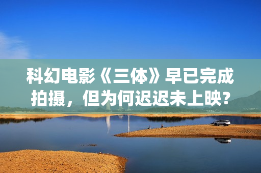 科幻电影《三体》早已完成拍摄，但为何迟迟未上映？(科幻电影《三体》演员表)