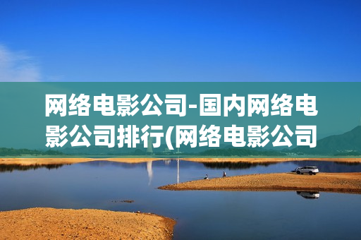 网络电影公司-国内网络电影公司排行(网络电影公司)