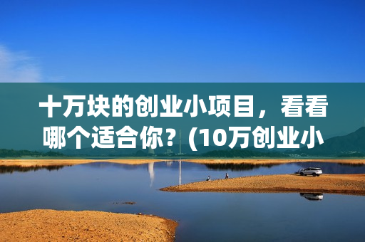 十万块的创业小项目，看看哪个适合你？(10万创业小项目推荐)