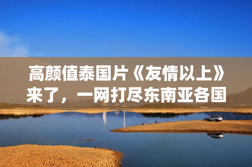 高颜值泰国片《友情以上》来了，一网打尽东南亚各国美女！(泰国电影高分)