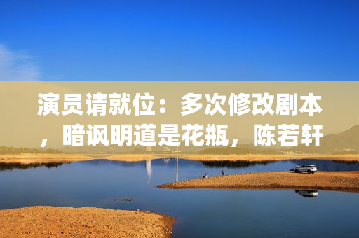 演员请就位：多次修改剧本，暗讽明道是花瓶，陈若轩真乃戏精本精(演员请就位全体演员)